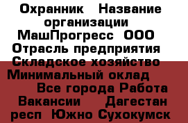 Охранник › Название организации ­ МашПрогресс, ООО › Отрасль предприятия ­ Складское хозяйство › Минимальный оклад ­ 20 000 - Все города Работа » Вакансии   . Дагестан респ.,Южно-Сухокумск г.